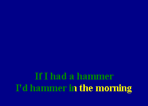 If I had a hammer
I'd hammer in the morning