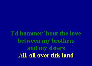 I'd hammer 'bout the love
between my brothers
and my sisters

All, all over this land I