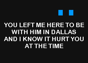 YOU LEFT ME HERETO BE
WITH HIM IN DALLAS
AND I KNOW IT HURT YOU
AT THETIME