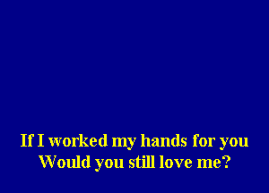 If I worked my hands for you
Would you still love me?