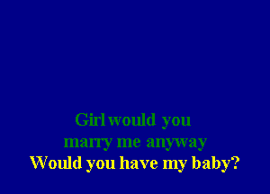 Girl would you
marry me anyway
Would you have my baby?