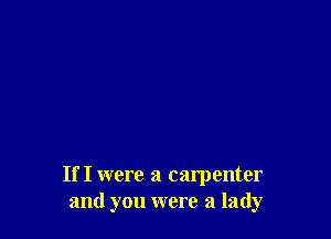 If I were a carpenter
and you were a lady