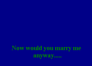 N ow would you marry me
anyway.....