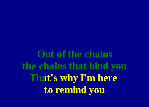Out of the chains
the chains that bind you
That's why I'm here
to remind you