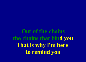Out of the chains
the chains that bind you
That is why I'm here
to remind you