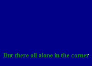 But there all alone in the corner