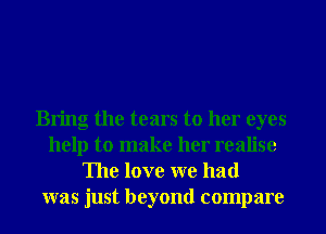 Bring the tears to her eyes
help to make her realise
The love we had
was just beyond compare