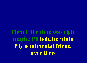 Then if the time was right
maybe I'll hold her tight

My sentimental friend
over there