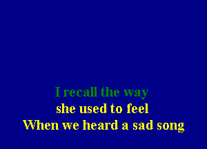 I recall the way
she used to feel
When we heard a sad song