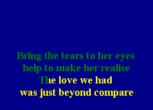 Bring the tears to her eyes
help to make her realise
The love we had
was just beyond compare