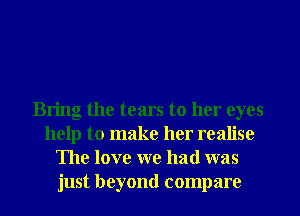 Bring the tears to her eyes
help to make her realise
The love we had was
just beyond compare