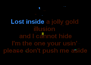 Lost inside a jolly gold
i.!lusion '-
and I celinnot hide
I'm the one your usin'---
please don't push me az's'ide