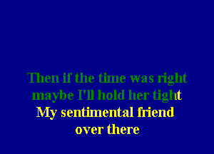 Then if the time was right
maybe I'll hold her tight

My sentimental friend
over there