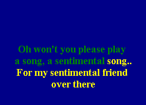 Oh won't you please play
a song, a sentimental song..
For my sentimental friend

over there