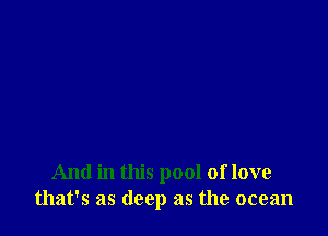 And in this pool of love
that's as deep as the ocean