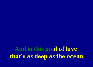 And in this pool of love
that's as deep as the ocean