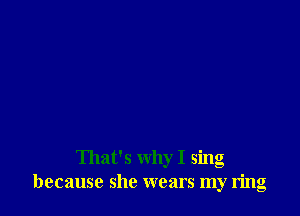That's why I sing
because she wears my ring