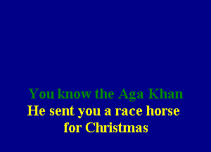 You know the Aga Khan
He sent you a race horse
for Christmas