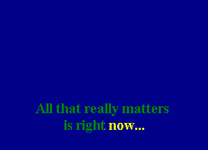 All that really matters
is right now...