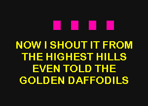 NOW I SHOUT IT FROM
THE HIGHEST HILLS
EVEN TOLD THE
GOLDEN DAFFODILS