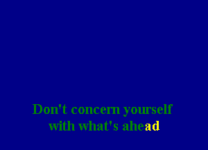 Don't concern yourself
with what's ahead
