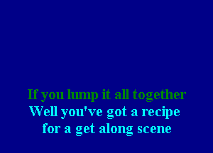 If you lump it all together
Well you've got a recipe
for a get along scene