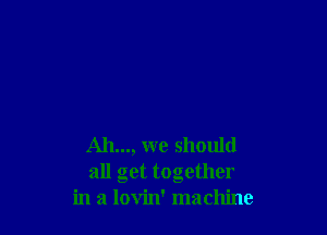 Ah..., we should
all get together
in a lovin' machine