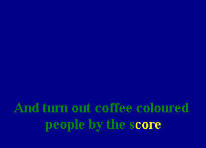And turn out coffee coloured
people by the score