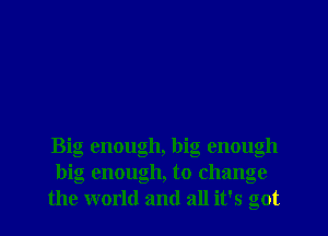 Big enough, big enough
big enough, to change
the world and all it's got