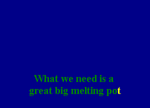 What we need is a
great big melting pot