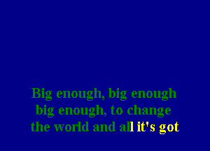 Big enough, big enough
big enough, to change
the world and all it's got