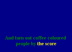 And turn out coffee coloured
people by the score