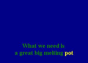 What we need is
a great big melting pot