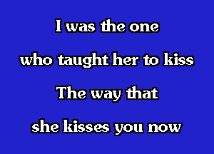 I was the one
who taught her to kiss
The way that

she kisses you now