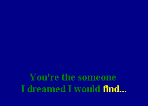 You're the someone
I dreamed I would find...