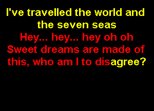 I've travelled the world and
the seven seas
Hey... hey... hey oh oh
Sweet dreams are made of
this, who am I to disagree?