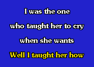 I was the one
who taught her to cry
when she wants

Well I taught her how