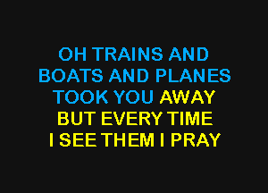 OH TRAINS AND
BOATS AND PLAN ES
TOOK YOU AWAY
BUT EVERY TIME
I SEE THEM I PRAY