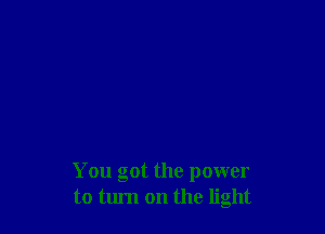 You got the power
to tum on the light