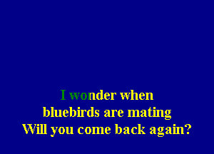 I wonder when
bluebirds are mating
Will you come back again?