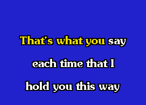 That's what you say

each time that I

hold you this way