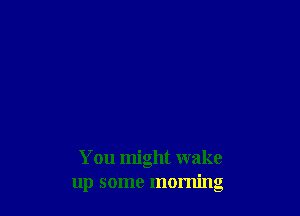 You might wake
up some morning