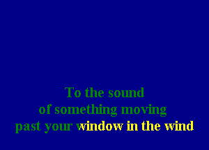 T0 the sound
of something moving
past your Window in the Wind