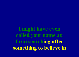 I might have even
called your name as
I ran searching after

something to believe in l