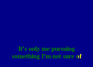 It's only me pursuing
something I'm not sure of