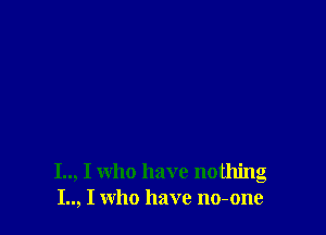 I.., I who have nothing
I.., I who have no-one