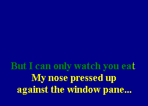 But I can only watch you eat
My nose pressed up
against the Window pane...