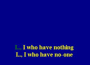 I.., I who have nothing
I.., I who have no-one
