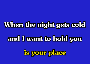 When the night gets cold

and I want to hold you

is your place