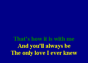 That's how it is with me
And you'll always be
The only love I ever knew